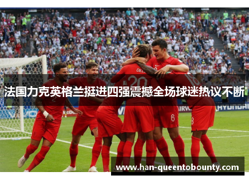 法国力克英格兰挺进四强震撼全场球迷热议不断