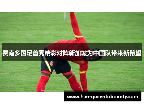 费南多国足首秀精彩对阵新加坡为中国队带来新希望 费南多国足首秀精彩对阵新加坡为中国队带来新希望