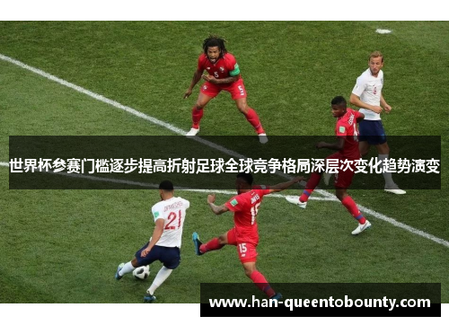 世界杯参赛门槛逐步提高折射足球全球竞争格局深层次变化趋势演变